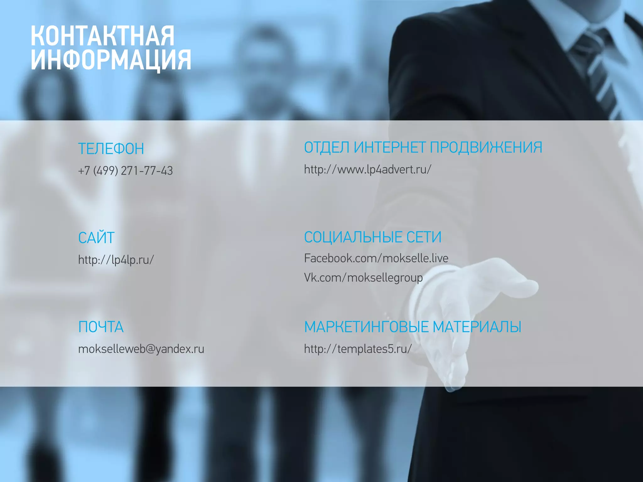 КОНТАКТНАЯ
ИНФОРМАЦИЯ
ПОЧТА
mokselleweb@yandex.ru
САЙТ
http://lp4lp.ru/
ТЕЛЕФОН
+7 (499) 271-77-43
ОТДЕЛ ИНТЕРНЕТ ПРОДВИЖЕНИЯ
http://www.lp4advert.ru/
СОЦИАЛЬНЫЕ СЕТИ
Facebook.com/mokselle.live
Vk.com/moksellegroup
МАРКЕТИНГОВЫЕ МАТЕРИАЛЫ
http://templates5.ru/
 