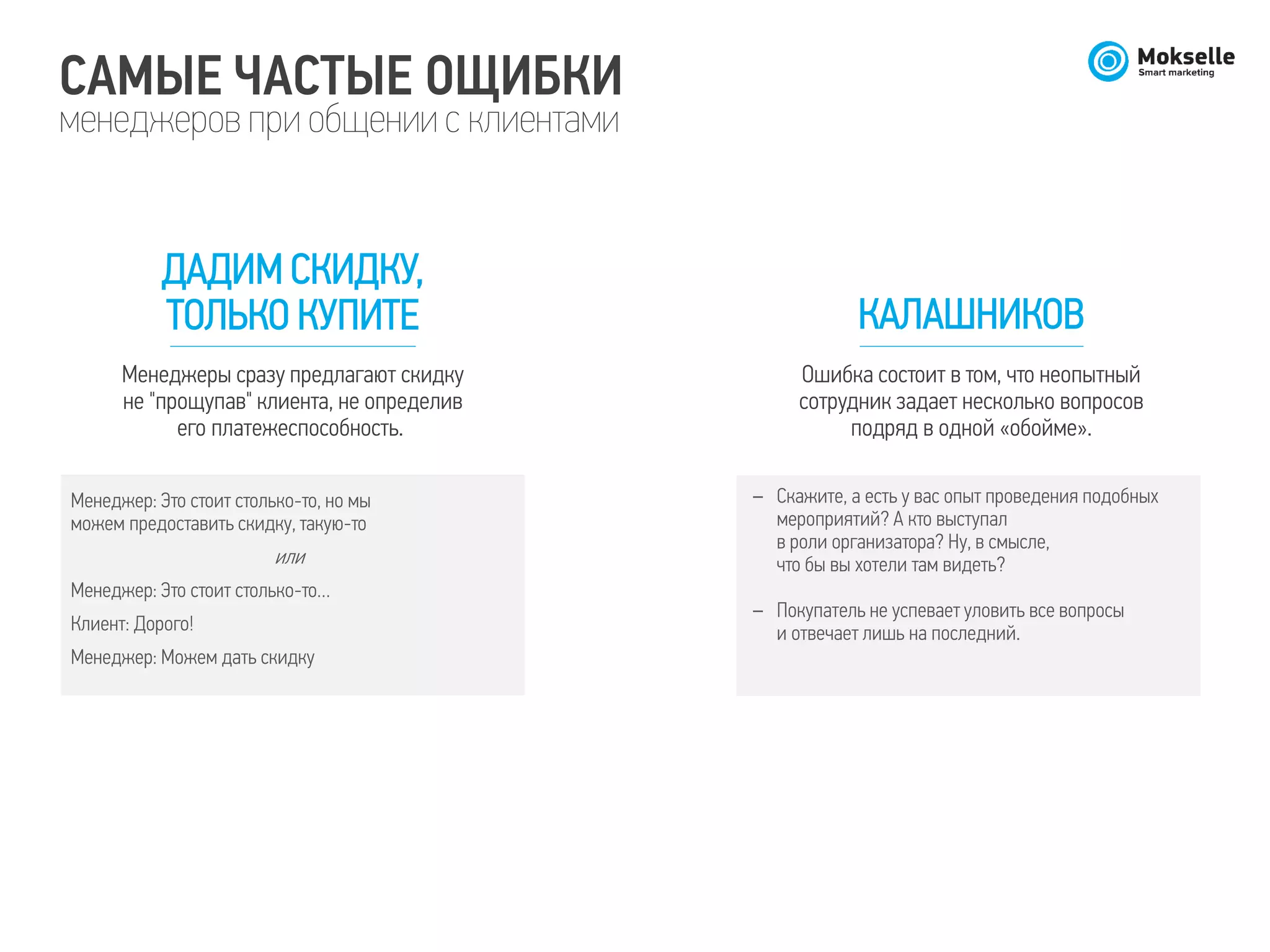 САМЫЕ ЧАСТЫЕ ОЩИБКИ
менеджеров при общении с клиентами
ДАДИМ СКИДКУ,
ТОЛЬКО КУПИТЕ
Менеджеры сразу предлагают скидку
не "прощупав" клиента, не определив
его платежеспособность.
Менеджер: Это стоит столько-то, но мы
можем предоставить скидку, такую-то
или
Менеджер: Это стоит столько-то…
Клиент: Дорого!
Менеджер: Можем дать скидку
КАЛАШНИКОВ
Ошибка состоит в том, что неопытный
сотрудник задает несколько вопросов
подряд в одной «обойме».
– Скажите, а есть у вас опыт проведения подобных
мероприятий? А кто выступал
в роли организатора? Ну, в смысле,
что бы вы хотели там видеть?
– Покупатель не успевает уловить все вопросы
и отвечает лишь на последний.
 