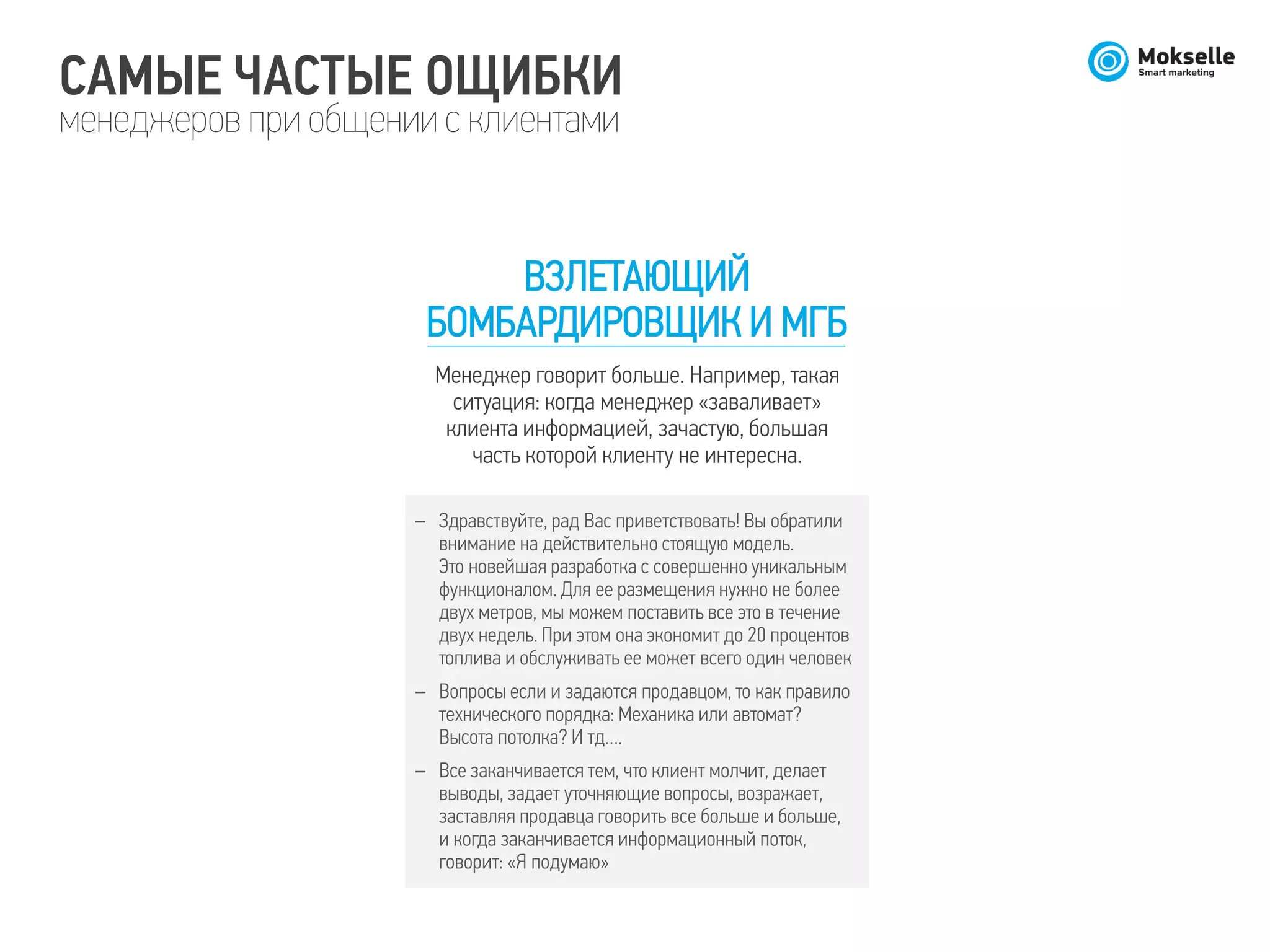 САМЫЕ ЧАСТЫЕ ОЩИБКИ
менеджеров при общении с клиентами
ВЗЛЕТАЮЩИЙ
БОМБАРДИРОВЩИК И МГБ
Менеджер говорит больше. Например, такая
ситуация: когда менеджер «заваливает»
клиента информацией, зачастую, большая
часть которой клиенту не интересна.
– Здравствуйте, рад Вас приветствовать! Вы обратили
внимание на действительно стоящую модель.
Это новейшая разработка с совершенно уникальным
функционалом. Для ее размещения нужно не более
двух метров, мы можем поставить все это в течение
двух недель. При этом она экономит до 20 процентов
топлива и обслуживать ее может всего один человек
– Вопросы если и задаются продавцом, то как правило
технического порядка: Механика или автомат?
Высота потолка? И тд….
– Все заканчивается тем, что клиент молчит, делает
выводы, задает уточняющие вопросы, возражает,
заставляя продавца говорить все больше и больше,
и когда заканчивается информационный поток,
говорит: «Я подумаю»
 