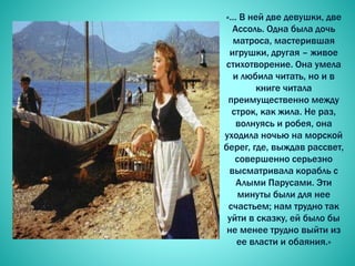 «… В ней две девушки, две
Ассоль. Одна была дочь
матроса, мастерившая
игрушки, другая – живое
стихотворение. Она умела
и любила читать, но и в
книге читала
преимущественно между
строк, как жила. Не раз,
волнуясь и робея, она
уходила ночью на морской
берег, где, выждав рассвет,
совершенно серьезно
высматривала корабль с
Алыми Парусами. Эти
минуты были для нее
счастьем; нам трудно так
уйти в сказку, ей было бы
не менее трудно выйти из
ее власти и обаяния.»
 