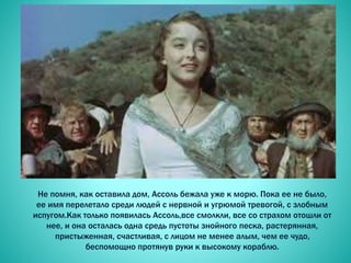 Не помня, как оставила дом, Ассоль бежала уже к морю. Пока ее не было,
ее имя перелетало среди людей с нервной и угрюмой тревогой, с злобным
испугом.Как только появилась Ассоль,все смолкли, все со страхом отошли от
нее, и она осталась одна средь пустоты знойного песка, растерянная,
пристыженная, счастливая, с лицом не менее алым, чем ее чудо,
беспомощно протянув руки к высокому кораблю.
 