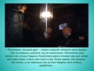 «- Поговорим, молодой друг! – сказал старший, которого звали Дюрок.
– Как ты можешь заметить, мы не мошенники. Неотложное дело
требует нас на мыс Гардена. Сухопутная дорога отнимет два дня, ветер
для лодки силен, а быть нам надо к утру. Скажу прямо, чем раньше,
тем лучше…и ты повезешь нас на мыс Гардена, если хочешь
заработать.»
 
