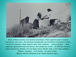 «Если любовь велика, все должно умолкнуть. Пусть другие судят о наших
поступках, как хотят…Ни разница положений, ни состояние не должны стоять
на пути и мешать. Надо верить тому, кого любишь. – сказал Дюрок. – Если
даже вы принесете ему несчастье, как уверенны в том, - не бойтесь ничего,
даже несчастья, потому, что это будет ваше общее горе, и это горе любовь…»
Молли, - сегодня… в 12 часов… вы дали слово…
Молли как бы очнулась в ее глазах заиграл свет…»
 