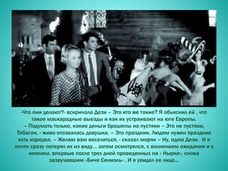 -Что они делают?- вскричала Дези – Это кто же такие? Я обьяснил ей , что
такое маскарадные выезды и как их устраивают на юге Европы.
– Подумать только, какие деньги брошены на пустяки – Это не пустяки,
Тобаган, - живо отозвалась девушка. – Это праздник. Людям нужен праздник
хоть изредка. – Желаю вам веселиться, - сказал моряк – Ну, идем Дези. И я
почти сразу потерял их из виду… затем осмотрелся, с волнением ожидания и с
именем, впервые после трех дней проведенных на « Нырке», снова
зазвучавшим «Биче Сениэль» . И я увидел ее лицо…
 
