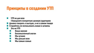Принципы в создании УТП
УТП не для всех
- Определите конкретную целевую аудиторию
Должно говорить о выгодах, а не о самом товаре
Старайтесь не использовать клише и штампы
Это не УТП
Ваша миссия
Бессмысленный слоган
Мы лучшие
Мы дольше всех
Мы самые-самые
 