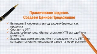 Практическое задание.
Создаем Ценное Предложение
 Выписать 5 ключевых выгод вашего бизнеса, как
продукта
 Составить УТП
 Задать себе вопрос: «Является ли это УТП выгодой для
клиента?»
 Задать еще один вопрос: «Не используют ли это УТП мои
конкуренты или использовали ранее на моем рынке?»
 