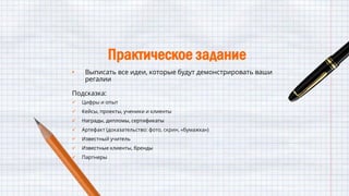 Практическое задание
• Выписать все идеи, которые будут демонстрировать ваши
регалии
Подсказка:
 Цифры и опыт
 Кейсы, проекты, ученики и клиенты
 Награды, дипломы, сертификаты
 Артефакт (доказательство: фото, скрин, «бумажка»)
 Известный учитель
 Известные клиенты, бренды
 Партнеры
 