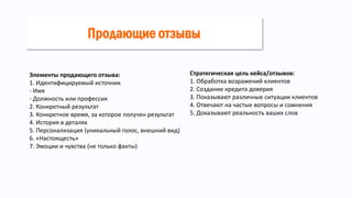 Элементы продающего отзыва:
1. Идентифицируемый источник
- Имя
- Должность или профессия
2. Конкретный результат
3. Конкретное время, за которое получен результат
4. История в деталях
5. Персонализация (уникальный голос, внешний вид)
6. «Настоящесть»
7. Эмоции и чувства (не только факты)
Стратегическая цель кейса/отзывов:
1. Обработка возражений клиентов
2. Создание кредита доверия
3. Показывают различные ситуации клиентов
4. Отвечают на частые вопросы и сомнения
5. Доказывают реальность ваших слов
Продающие отзывы
 