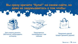 Вы сразу кричите “Купи!” на своем сайте, но
даже не задумываетесь о том чтобы:
Представиться,
познакомиться с ним
поближе
Предложить другой
продукт (дешевле, дороже)
Дать клиенту ценность
(бесплатно), поблагодарить
за покупку
 