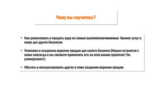 Чему вы научитесь?
• Как реализовать и продать одну из самых высокооплачиваемых бизнес-услуг в
мире для других бизнесов
• Упаковке и созданию воронок продаж для своего бизнеса (Навык останется с
вами навсегда и вы сможете применять его на всех ваших проектах! Он
универсален!)
• Обучать и консультировать других в теме создания воронки продаж
 