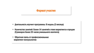 Формат участия
• Длительность коучинг-программы: 8 недель (2 месяца)
• Количество занятий: Более 14 занятий в теме маркетинга и продаж
(Суммарно более 25 часов уникального контента)
• Обратная связь от профессиональных
маркетинг-консультантов
 