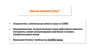 Кем вы сможете стать?
• Специалистом, с минимальным чеком на услугу от 3,000$
• Предпринимателем, который использует самые эффективные маркетинг-
инструменты, сможет автоматизировать свой бизнес и оставить
конкурентов далеко позади
• Владельцем бизнеса с прибылью от 10,000$/месяц
 