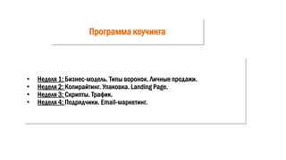 Программа коучинга
• Неделя 1: Бизнес-модель. Типы воронок. Личные продажи.
• Неделя 2: Копирайтинг. Упаковка. Landing Page.
• Неделя 3: Скрипты. Трафик.
• Неделя 4: Подрядчики. Email-маркетинг.
 