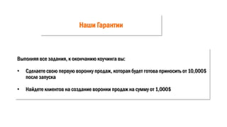 Наши Гарантии
Выполняя все задания, к окончанию коучинга вы:
• Сделаете свою первую воронку продаж, которая будет готова приносить от 10,000$
после запуска
• Найдете клиентов на создание воронки продаж на сумму от 1,000$
 