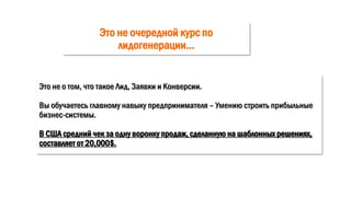 Это не очередной курс по
лидогенерации…
Это не о том, что такое Лид, Заявки и Конверсии.
Вы обучаетесь главному навыку предпринимателя – Умению строить прибыльные
бизнес-системы.
В США средний чек за одну воронку продаж, сделанную на шаблонных решениях,
составляет от 20,000$.
 