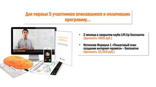 Для первых 5 участников вписавшихся и оплативших
программу…
• 2 месяца в закрытом клубе Lift Up Бесплатно
(Ценность 1800 руб.)
• Интенсив Формула 1 «Пошаговый план
создания интернет-проекта» - Бесплатно
(Ценность 10,500 руб.)
 