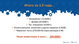 Итого за 3,5 года...
 Копирайтинг (10,000$+)
 Дизайн (20,500$+)
 Тех. специалист (8,000+)
 Оплата рассылки, аналитики и других сервисов (3,500$)
 Маркетинг тесты (278,000+$) Скрин расходов в ФБ
Наши инвестиции в опыт…. 320,000$+
 