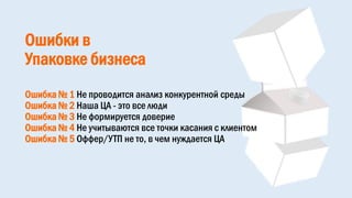Ошибки в
Упаковке бизнеса
Ошибка № 1 Не проводится анализ конкурентной среды
Ошибка № 2 Наша ЦА - это все люди
Ошибка № 3 Не формируется доверие
Ошибка № 4 Не учитываются все точки касания с клиентом
Ошибка № 5 Оффер/УТП не то, в чем нуждается ЦА
 
