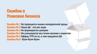 Ошибки в
Упаковке бизнеса
Ошибка № 1 Не проводится анализ конкурентной среды
Ошибка № 2 Наша ЦА - это все люди
Ошибка № 3 Не формируется доверие
Ошибка № 4 Не учитываются все точки касания с клиентом
Ошибка № 5 Оффер/УТП не то, в чем нуждается ЦА
Ошибка № 6 «Купи-Купи-Купи»
 