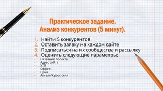 Практическое задание.
Анализ конкурентов (5 минут).
1. Найти 5 конкурентов
2. Оставить заявку на каждом сайте
3. Подписаться на их сообщества и рассылку
4. Оценить следующие параметры:
• Название проекта
• Адрес сайта
• УТП
• Оффер
• Цена
• Апселл/Кросс-селл
 
