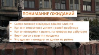 ПОНИМАНИЕ ОЖИДАНИЙ
 Самое главное ожидание вашего клиента
 Как они относятся к успеху и своей проблеме
 Как он относится к рынку, на котором вы работаете
 Верит ли он в ваш тип продукта
 Что думает и ожидает от других на рынке
 