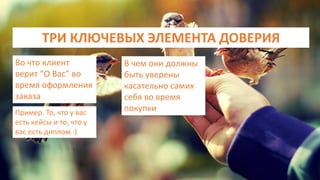 ТРИ КЛЮЧЕВЫХ ЭЛЕМЕНТА ДОВЕРИЯ
Во что клиент
верит “О Вас” во
время оформления
заказа
Пример. То, что у вас
есть кейсы и то, что у
вас есть диплом :)
В чем они должны
быть уверены
касательно самих
себя во время
покупки
 