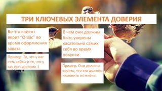 ТРИ КЛЮЧЕВЫХ ЭЛЕМЕНТА ДОВЕРИЯ
Во что клиент
верит “О Вас” во
время оформления
заказа
Пример. То, что у вас
есть кейсы и то, что у
вас есть диплом :)
В чем они должны
быть уверены
касательно самих
себя во время
покупки
Пример. Они должны
верить, что это должно
изменить их жизнь
 