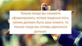 Только когда вы сможете
сформировать четкое виденье того,
каким должен быть ваш клиент, то
только тогда вы готовы двигаться
дальше.
 