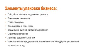 Элементы упаковки бизнеса:
• Сайт, блог и/или посадочная страница
• Рекламная кампания
• Email-рассылка
• Сообщества в соц. сетях
• Ваши вакансии на сайтах объявлений
• Скрипты разговора
• Легенда вашей компании
• Коммерческое предложение, маркетинг-кит или другие рекламные
материалы и т.д.
 