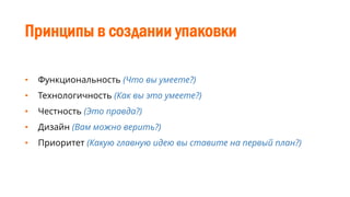 Принципы в создании упаковки
• Функциональность (Что вы умеете?)
• Технологичность (Как вы это умеете?)
• Честность (Это правда?)
• Дизайн (Вам можно верить?)
• Приоритет (Какую главную идею вы ставите на первый план?)
 
