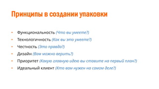 Принципы в создании упаковки
• Функциональность (Что вы умеете?)
• Технологичность (Как вы это умеете?)
• Честность (Это правда?)
• Дизайн (Вам можно верить?)
• Приоритет (Какую главную идею вы ставите на первый план?)
• Идеальный клиент (Кто вам нужен на самом деле?)
 