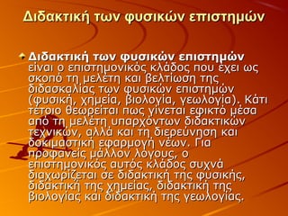 Διδακτική των φυσικών επιστημώνΔιδακτική των φυσικών επιστημών
Διδακτική των φυσικών επιστημώνΔιδακτική των φυσικών επιστημών
είναι ο επιστημονικός κλάδος που έχει ωςείναι ο επιστημονικός κλάδος που έχει ως
σκοπό τη μελέτη και βελτίωση τηςσκοπό τη μελέτη και βελτίωση της
διδασκαλίας των φυσικών επιστημώνδιδασκαλίας των φυσικών επιστημών
(φυσική, χημεία, βιολογία, γεωλογία). Κάτι(φυσική, χημεία, βιολογία, γεωλογία). Κάτι
τέτοιο θεωρείται πως γίνεται εφικτό μέσατέτοιο θεωρείται πως γίνεται εφικτό μέσα
από τη μελέτη υπαρχόντων διδακτικώναπό τη μελέτη υπαρχόντων διδακτικών
τεχνικών, αλλά και τη διερεύνηση καιτεχνικών, αλλά και τη διερεύνηση και
δοκιμαστική εφαρμογή νέων. Γιαδοκιμαστική εφαρμογή νέων. Για
προφανείς μάλλον λόγους, οπροφανείς μάλλον λόγους, ο
επιστημονικός αυτός κλάδος συχνάεπιστημονικός αυτός κλάδος συχνά
διαχωρίζεται σε διδακτική της φυσικής,διαχωρίζεται σε διδακτική της φυσικής,
διδακτική της χημείας, διδακτική τηςδιδακτική της χημείας, διδακτική της
βιολογίας και διδακτική της γεωλογίας.βιολογίας και διδακτική της γεωλογίας.
 