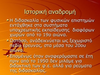 Ιστορική αναδρομήΙστορική αναδρομή
Η διδασκαλία των φυσικών επιστημώνΗ διδασκαλία των φυσικών επιστημών
εντάχθηκε στα συστήματαεντάχθηκε στα συστήματα
υποχρεωτικής εκπαίδευσης διαφόρωνυποχρεωτικής εκπαίδευσης διαφόρων
χωρώνχωρών από το 19ο αιώνα.από το 19ο αιώνα.
Ωστόσο, ανάδεικνύεται ως ξεχωριστόΩστόσο, ανάδεικνύεται ως ξεχωριστό
πεδίο έρευνας, στα μέσα του 20ουπεδίο έρευνας, στα μέσα του 20ου
αιώνα.αιώνα.
Επομένως όταν αναφερόμαστε σε έτηΕπομένως όταν αναφερόμαστε σε έτη
πριν από το 1950 δεν μιλάμε γιαπριν από το 1950 δεν μιλάμε για
διδακτική των φ.ε. αλλά για ρεύματαδιδακτική των φ.ε. αλλά για ρεύματα
της διδασκαλίας.της διδασκαλίας.
 