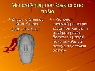 Μια αντίληψη που έρχεται απόΜια αντίληψη που έρχεται από
παλιάπαλιά
Ζήνων ο ΣτωικόςΖήνων ο Στωικός
Κιτίο ΚύπρουΚιτίο Κύπρου
(336-264 π.Χ.)(336-264 π.Χ.)
«Μια φύση«Μια φύση
ευγενική με μέτριαευγενική με μέτρια
εξάσκηση και με τηεξάσκηση και με τη
συνδρομή ενόςσυνδρομή ενός
δασκάλου μπορείδασκάλου μπορεί
πολύ εύκολα ναπολύ εύκολα να
πετύχει την τέλειαπετύχει την τέλεια
αρετή»αρετή»
 