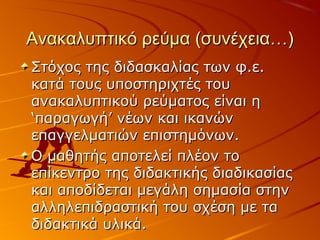 Ανακαλυπτικό ρεύμα (συνέχεια…)Ανακαλυπτικό ρεύμα (συνέχεια…)
Στόχος της διδασκαλίας των φ.ε.Στόχος της διδασκαλίας των φ.ε.
κατά τους υποστηριχτές τουκατά τους υποστηριχτές του
ανακαλυπτικού ρεύματος είναι ηανακαλυπτικού ρεύματος είναι η
‘παραγωγή’ νέων και ικανών‘παραγωγή’ νέων και ικανών
επαγγελματιών επιστημόνων.επαγγελματιών επιστημόνων.
Ο μαθητής αποτελεί πλέον τοΟ μαθητής αποτελεί πλέον το
επίκεντρο της διδακτικής διαδικασίαςεπίκεντρο της διδακτικής διαδικασίας
και αποδίδεται μεγάλη σημασία στηνκαι αποδίδεται μεγάλη σημασία στην
αλληλεπιδραστική του σχέση με τααλληλεπιδραστική του σχέση με τα
διδακτικά υλικά.διδακτικά υλικά.
 