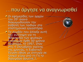 ……που άργησε να αναγνωρισθείπου άργησε να αναγνωρισθεί
Οι εφημερίδες των αρχώνΟι εφημερίδες των αρχών
του 20του 20ουου
αιώνααιώνα
διακωμωδούσαν τηνδιακωμωδούσαν την
εισβολή των παιδιών σταεισβολή των παιδιών στα
επιστημονικά εργαστήριαεπιστημονικά εργαστήρια
Το συμβάν που άλλαξεΤο συμβάν που άλλαξε αυτήαυτή
την αντίληψη για τητην αντίληψη για τη
διδασκαλία των φυσικώνδιδασκαλία των φυσικών
επιστημών ήρθε 50 χρόνιαεπιστημών ήρθε 50 χρόνια
αργότερα, το 1957, όταναργότερα, το 1957, όταν
στις 4 Οκτωβρίου εκείνηςστις 4 Οκτωβρίου εκείνης
της χρονιάς, η Σοβιετικήτης χρονιάς, η Σοβιετική
Ένωση έθεσε με επιτυχία σεΈνωση έθεσε με επιτυχία σε
τροχιά γύρω από τη Γη τοτροχιά γύρω από τη Γη το
δορυφόροδορυφόρο Sputnik ΙSputnik Ι..
 