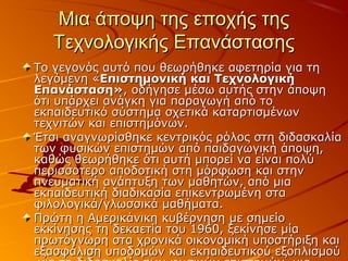 Μια άποψη της εποχής τηςΜια άποψη της εποχής της
Τεχνολογικής ΕπανάστασηςΤεχνολογικής Επανάστασης
Το γεγονός αυτό που θεωρήθηκε αφετηρία για τηΤο γεγονός αυτό που θεωρήθηκε αφετηρία για τη
λεγόμενη «λεγόμενη «Επιστημονική και ΤεχνολογικήΕπιστημονική και Τεχνολογική
Επανάσταση»Επανάσταση», οδήγησε μέσω αυτής στην άποψη, οδήγησε μέσω αυτής στην άποψη
ότι υπάρχει ανάγκη για παραγωγή από τοότι υπάρχει ανάγκη για παραγωγή από το
εκπαιδευτικό σύστημα σχετικά καταρτισμένωνεκπαιδευτικό σύστημα σχετικά καταρτισμένων
τεχνιτών και επιστημόνων.τεχνιτών και επιστημόνων.
Έτσι αναγνωρίσθηκε κεντρικός ρόλος στη διδασκαλίαΈτσι αναγνωρίσθηκε κεντρικός ρόλος στη διδασκαλία
των φυσικών επιστημών από παιδαγωγική άποψη,των φυσικών επιστημών από παιδαγωγική άποψη,
καθώς θεωρήθηκε ότι αυτή μπορεί να είναι πολύκαθώς θεωρήθηκε ότι αυτή μπορεί να είναι πολύ
περισσοτερο αποδοτική στη μόρφωση και στηνπερισσοτερο αποδοτική στη μόρφωση και στην
πνευματική ανάπτυξη των μαθητών, από μιαπνευματική ανάπτυξη των μαθητών, από μια
εκπαιδευτική διαδικασία επικεντρωμένη σταεκπαιδευτική διαδικασία επικεντρωμένη στα
φιλολογικά/γλωσσικά μαθήματα.φιλολογικά/γλωσσικά μαθήματα.
Πρώτη η Αμερικάνικη κυβέρνηση με σημείοΠρώτη η Αμερικάνικη κυβέρνηση με σημείο
εκκίνησης τη δεκαετία του 1960, ξεκίνησε μίαεκκίνησης τη δεκαετία του 1960, ξεκίνησε μία
πρωτόγνωρη στα χρονικά οικονομική υποστήριξη καιπρωτόγνωρη στα χρονικά οικονομική υποστήριξη και
εξασφάλιση υποδομών και εκπαιδευτικού εξοπλισμούεξασφάλιση υποδομών και εκπαιδευτικού εξοπλισμού
 