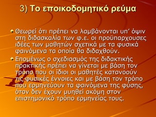 3)3) Το εποικοδομητικό ρεύμαΤο εποικοδομητικό ρεύμα
Θεωρεί ότι πρέπει να λαμβάνονται υπ’ όψινΘεωρεί ότι πρέπει να λαμβάνονται υπ’ όψιν
στη διδασκαλία των φ.ε. οι προϋπαρχουσεςστη διδασκαλία των φ.ε. οι προϋπαρχουσες
ιδέες των μαθητών σχετικά με τα φυσικάιδέες των μαθητών σχετικά με τα φυσικά
φαινόμενα τα οποία θα διδαχθούν.φαινόμενα τα οποία θα διδαχθούν.
Επομένως ο σχεδιασμός της διδακτικήςΕπομένως ο σχεδιασμός της διδακτικής
πρακτικής πρέπει να γίνεται με βάση τονπρακτικής πρέπει να γίνεται με βάση τον
τρόπο που οι ίδιοι οι μαθητές κατανοούντρόπο που οι ίδιοι οι μαθητές κατανοούν
τις φυσικές έννοιες και με βάση τον τρόποτις φυσικές έννοιες και με βάση τον τρόπο
που ερμηνεύουν τα φαινόμενα της φύσης,που ερμηνεύουν τα φαινόμενα της φύσης,
όταν δεν έχουν μυηθεί ακόμη στονόταν δεν έχουν μυηθεί ακόμη στον
επιστημονικό τρόπο ερμηνείας τους.επιστημονικό τρόπο ερμηνείας τους.
 