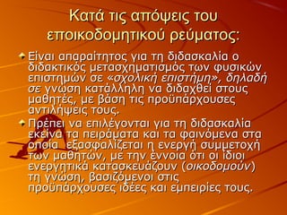 Κατά τις απόψεις τουΚατά τις απόψεις του
εποικοδομητικού ρεύματος:εποικοδομητικού ρεύματος:
Είναι απαραίτητος για τη διδασκαλία οΕίναι απαραίτητος για τη διδασκαλία ο
διδακτικός μετασχηματισμός των φυσικώνδιδακτικός μετασχηματισμός των φυσικών
επιστημών σε «επιστημών σε «σχολική επιστήμη», δηλαδήσχολική επιστήμη», δηλαδή
σεσε γνώση κατάλληλη να διδαχθεί στουςγνώση κατάλληλη να διδαχθεί στους
μαθητές, με βάση τις προϋπάρχουσεςμαθητές, με βάση τις προϋπάρχουσες
αντιλήψεις τους.αντιλήψεις τους.
Πρέπει να επιλέγονται για τη διδασκαλίαΠρέπει να επιλέγονται για τη διδασκαλία
εκείνα τα πειράματα και τα φαινόμενα σταεκείνα τα πειράματα και τα φαινόμενα στα
οποία εξασφαλίζεται η ενεργή συμμετοχήοποία εξασφαλίζεται η ενεργή συμμετοχή
των μαθητών, με την έννοια ότι οι ίδιοιτων μαθητών, με την έννοια ότι οι ίδιοι
ενεργητικά κατασκευάζουν (ενεργητικά κατασκευάζουν (οικοδομούνοικοδομούν))
τη γνώση, βασιζόμενοι στιςτη γνώση, βασιζόμενοι στις
προϋπάρχουσες ιδέες και εμπειρίες τους.προϋπάρχουσες ιδέες και εμπειρίες τους.
 