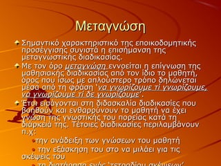 ΜεταγνώσηΜεταγνώση
Σημαντικό χαρακτηριστικό της εποικοδομητικήςΣημαντικό χαρακτηριστικό της εποικοδομητικής
προσέγγισης συνιστά η επισήμανση τηςπροσέγγισης συνιστά η επισήμανση της
μεταγνωστικής διαδικασίας.μεταγνωστικής διαδικασίας.
Με τον όροΜε τον όρο μεταγνώσημεταγνώση εννοείται η επίγνωση τηςεννοείται η επίγνωση της
μαθησιακής διαδικασίας από τον ίδιο το μαθητή,μαθησιακής διαδικασίας από τον ίδιο το μαθητή,
όρος που ίσως με απλούστερο τρόπο δηλώνεταιόρος που ίσως με απλούστερο τρόπο δηλώνεται
μέσα από τη φράση ‘μέσα από τη φράση ‘να γνωρίζουμε τί γνωρίζουμε,να γνωρίζουμε τί γνωρίζουμε,
να γνωρίζουμε τί δε γνωρίζουμενα γνωρίζουμε τί δε γνωρίζουμε’.’.
Έτσι εισάγονται στη διδασκαλία διαδικασίες πουΈτσι εισάγονται στη διδασκαλία διαδικασίες που
βοηθούν και ενθαρρύνουν το μαθητή να έχειβοηθούν και ενθαρρύνουν το μαθητή να έχει
γνώση της γνωστικής του πορείας κατά τηγνώση της γνωστικής του πορείας κατά τη
διάρκειά της. Τέτοιες διαδικασίες περιλαμβάνουνδιάρκειά της. Τέτοιες διαδικασίες περιλαμβάνουν
π.χ:π.χ:
••την ανάδειξη των γνώσεων του μαθητήτην ανάδειξη των γνώσεων του μαθητή
•• την εξάσκηση του στο να μιλάει για τιςτην εξάσκηση του στο να μιλάει για τις
σκέψεις τουσκέψεις του
 