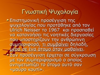 Γνωστική ΨυχολογίαΓνωστική Ψυχολογία
Επιστημονική προσέγγιση τηςΕπιστημονική προσέγγιση της
ψυχολογίας που προτάθηκε από τονψυχολογίας που προτάθηκε από τον
Ulrich Neisser το 1967 και προσπαθείUlrich Neisser το 1967 και προσπαθεί
να κατανοήσει τις νοητικές διεργασίεςνα κατανοήσει τις νοητικές διεργασίες
που υποστηρίζουν την ανθρώπινηπου υποστηρίζουν την ανθρώπινη
συμπεριφορά,συμπεριφορά, τι συμβαίνειτι συμβαίνει δηλαδή,δηλαδή,
μέσα σε ένα άτομο όταν μαθαίνειμέσα σε ένα άτομο όταν μαθαίνει..
Σαν προσέγγιση έρχεται σε σύγκρουσηΣαν προσέγγιση έρχεται σε σύγκρουση
με τον συμπεριφορισμό ο οποίοςμε τον συμπεριφορισμό ο οποίος
αντιμετωπίζει το άτομο αυτό σαναντιμετωπίζει το άτομο αυτό σαν
«μαύρο κουτί».«μαύρο κουτί».
 