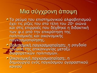 Μια σύγχρονη άποψηΜια σύγχρονη άποψη
Το ρεύμα του επιστημονικού αλφαβητισμούΤο ρεύμα του επιστημονικού αλφαβητισμού
έχει τις ρίζες του στα τέλη του 20έχει τις ρίζες του στα τέλη του 20ουου
αιώνααιώνα
και στις επιρροές που δέχθηκε η διδακτικήκαι στις επιρροές που δέχθηκε η διδακτική
των φ.ε από την επικράτηση τηςτων φ.ε από την επικράτηση της
πολιτισμικής και οικονομικήςπολιτισμικής και οικονομικής
παγκοσμιοποίησης.παγκοσμιοποίησης.
Πολιτισμική παγκοσμιοποίηση:Πολιτισμική παγκοσμιοποίηση: η ραγδαίαη ραγδαία
τόνωση της επικοινωνίας μεταξύτόνωση της επικοινωνίας μεταξύ
διαφορετικών πολιτισμών.διαφορετικών πολιτισμών.
Οικονομική παγκοσμιοποίηση:Οικονομική παγκοσμιοποίηση: ηη
δημιουργία ενός παγκόσμιου αγοραστικούδημιουργία ενός παγκόσμιου αγοραστικού
κοινούκοινού
 