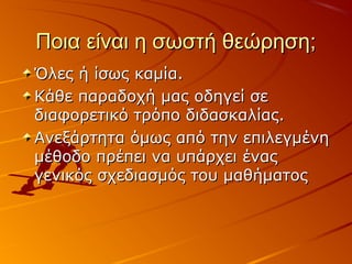 Ποια είναι η σωστή θεώρηση;Ποια είναι η σωστή θεώρηση;
Όλες ή ίσως καμία.Όλες ή ίσως καμία.
Κάθε παραδοχή μας οδηγεί σεΚάθε παραδοχή μας οδηγεί σε
διαφορετικό τρόπο διδασκαλίας.διαφορετικό τρόπο διδασκαλίας.
Ανεξάρτητα όμως από την επιλεγμένηΑνεξάρτητα όμως από την επιλεγμένη
μέθοδο πρέπει να υπάρχει έναςμέθοδο πρέπει να υπάρχει ένας
γενικός σχεδιασμός του μαθήματοςγενικός σχεδιασμός του μαθήματος
 