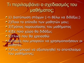 Τι περιλαμβάνει ο σχεδιασμός τουΤι περιλαμβάνει ο σχεδιασμός του
μαθήματος;μαθήματος;
1) Διατύπωση στόχων (-τι θέλω να διδάξω;)1) Διατύπωση στόχων (-τι θέλω να διδάξω;)
2)Ποιο το επίπεδο των μαθητών μου;2)Ποιο το επίπεδο των μαθητών μου;
3)Τρόπος παρουσίασης του μαθήματος3)Τρόπος παρουσίασης του μαθήματος
4)Σε ποιο χώρο θα διδάξω;4)Σε ποιο χώρο θα διδάξω;
5)Υλικό που θα χρειασθώ5)Υλικό που θα χρειασθώ
6)Πηγές που μπορούν να χρησιμοποιήσουν οι6)Πηγές που μπορούν να χρησιμοποιήσουν οι
μαθητέςμαθητές
7)Πως μπορεί να αξιολογηθεί το αποτέλεσμα7)Πως μπορεί να αξιολογηθεί το αποτέλεσμα
του μαθήματος;του μαθήματος;
 