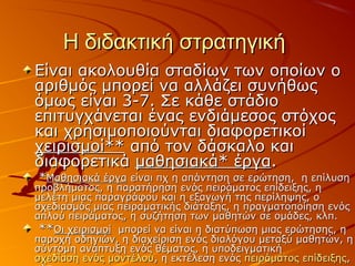Η διδακτική στρατηγικήΗ διδακτική στρατηγική
Είναι ακολουθία σταδίων των οποίων οΕίναι ακολουθία σταδίων των οποίων ο
αριθμός μπορεί να αλλάζει συνήθωςαριθμός μπορεί να αλλάζει συνήθως
όμως είναι 3-7. Σε κάθε στάδιοόμως είναι 3-7. Σε κάθε στάδιο
επιτυγχάνεται ένας ενδιάμεσος στόχοςεπιτυγχάνεται ένας ενδιάμεσος στόχος
και χρησιμοποιούνται διαφορετικοίκαι χρησιμοποιούνται διαφορετικοί
χειρισμοί**χειρισμοί** από τον δάσκαλο καιαπό τον δάσκαλο και
διαφορετικάδιαφορετικά μαθησιακά* έργαμαθησιακά* έργα..
**Μαθησιακά έργαΜαθησιακά έργα είναι πχ η απάντηση σε ερώτηση, η επίλυσηείναι πχ η απάντηση σε ερώτηση, η επίλυση
προβλήματος, η παρατήρηση ενός πειράματος επίδειξης, ηπροβλήματος, η παρατήρηση ενός πειράματος επίδειξης, η
μελέτη μιας παραγράφου και η εξαγωγή της περίληψης, ομελέτη μιας παραγράφου και η εξαγωγή της περίληψης, ο
σχεδιασμός μιας πειραματικής διάταξης, η πραγματοποίηση ενόςσχεδιασμός μιας πειραματικής διάταξης, η πραγματοποίηση ενός
απλού πειράματος, η συζήτηση των μαθητών σε ομάδες, κλπ.απλού πειράματος, η συζήτηση των μαθητών σε ομάδες, κλπ.
****Οι χειρισμοίΟι χειρισμοί μπορεί να είναι η διατύπωση μιας ερώτησης, ημπορεί να είναι η διατύπωση μιας ερώτησης, η
παροχή οδηγιών, η διαχείριση ενός διαλόγου μεταξύ μαθητών, ηπαροχή οδηγιών, η διαχείριση ενός διαλόγου μεταξύ μαθητών, η
σύντομη ανάπτυξη ενός θέματος, η υποδειγματικήσύντομη ανάπτυξη ενός θέματος, η υποδειγματική
σχεδίαση ενός μοντέλουσχεδίαση ενός μοντέλου, η εκτέλεση ενός, η εκτέλεση ενός πειράματος επίδειξηςπειράματος επίδειξης,,
 