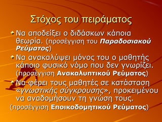 Στόχος του πειράματοςΣτόχος του πειράματος
Να αποδείξει ο διδάσκων κάποιαΝα αποδείξει ο διδάσκων κάποια
θεωρίαθεωρία.. (προσέγγιση του(προσέγγιση του ΠαραδοσιακούΠαραδοσιακού
ΡεύματοςΡεύματος))
Να ανακαλύψει μόνος του ο μαθητήςΝα ανακαλύψει μόνος του ο μαθητής
κάποιο φυσικό νόμο που δεν γνωρίζει.κάποιο φυσικό νόμο που δεν γνωρίζει.
(προσέγγιση(προσέγγιση Ανακαλυπτικού ΡεύματοςΑνακαλυπτικού Ρεύματος))
Να φέρει τους μαθητές σε κατάστασηΝα φέρει τους μαθητές σε κατάσταση
««γνωστικής σύγκρουσηςγνωστικής σύγκρουσης», προκειμένου», προκειμένου
να αναδομήσουν τη γνώση τους.να αναδομήσουν τη γνώση τους.
(προσέγγιση(προσέγγιση Εποικοδομητικού ΡεύματοςΕποικοδομητικού Ρεύματος))
 