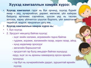 Хүүхэд хамгааллын хамрах хүрээ:
• Хүүхэд хамгаалал гэдэг нь бүх орчинд, хүүхэд бүрийг
ямар ч үед, хүчирхийлэл, дарамт, мөлжлөг, үйл хайхрах
байдалд өртөхөөс сэргийлэх, үүссэн үед нь таслан
зогсоох, хариу үйлчилгээ үзүүлэх бодлого, үйл ажиллагаа
төдийгүй, мэдлэг, хандлагын цогц юм.
• Хүүхэд хамгааллын хамрах хүрээ нь:
• 1. Бүх хүүхэд
• 2. Эрсдэлт нөхцөлд байгаа хүүхэд:
- эцэг эхийн халамж, асрамжийн гадна байгаа
- гудамж, асрамж, халамжийн газар, хорих газар, айлд
- хүнд хөдөлмөр эрхэлдэг
- хөгжлийн бэрхшээлтэй
- эрсдэлтэй гэр бүлд амьдарч байгаа хүүхдүүд
-ядуу, эцэг эх нь архины хамааралд орсон өрхийн
хүүхдүүд
- гэр бүл нь хүчирхийллийн дадал, зуршилтай өрхийн
хүүхэд
 