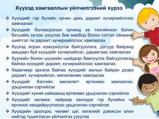 Хүүхэд хамгааллын үйлчилгээний хүрээ
 Хүүхдийг гэр бүлийн орчин дахь дарамт хүчирхийллээс
хамгаалах
 Хүүхдийг боловсролын орчинд үе тэнгийнхэн болон
багшийн зүгээс үзүүлэх бие махбод болон сэтгэл санааны
шийтгэл гм дарамт, хүчирхийллээс хамгаалах
 Хүүхэд асран хүмүүжүүлэх байгууллага, дотуур байранд
амьдарч буй хүүхдийг хүчирхийлэл, дарамтаас хамгаалах
 Хуулийн болон шүүхийн шийдвэр биелүүлэх байгууллагад
байгаа хүүхдийг дарамт, хүчирхийллээс хамгаалах
 Хөдөлмөр эрхэлж байгаа хүүхдийг ажлын байран дээрх
дарамт, хүчирхийлэл, мөлжлөгөөс хамгаалах
 Хүүхдийг бэлгийн мөлжлөгт өртөхөөс хамгаалах,
урьдчилан сэргийлэх
 Хүүхдийг хүний наймаанд өртөхөөс урьдчилан сэргийлэх
 Хүүхдийг халамж, хайраар хангадаг гэр бүлийнх нь
орчноос хөндийрүүлэхээс урьдчилан сэргийлэх
 Хүүхдийн оролцоо, чөлөөт цаг, хөгжлийг дэмжсэн олон
нийтэд түшиглэсэн үйлчилгээ үзүүлэх
 