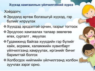 Хүүхэд хамгааллын үйлчилгээний хүрээ
Хоёрдогч:
Эрсдэлд өртөж болзошгүй хүүхэд, гэр
бүлийг илрүүлэх
Хүүхдэд эрсдэлтэй орчин, газрыг тогтоох
Эрсдлээс хамгаалах талаар зөвлөгөө
өгөх, сургалт , явуулах
Гудамжинд байгаа хүүхдийн гэр бүлийг
хайх, асрамж, халамжийн хувилбарт
үйлчилгээнд хамруулах, иргэнийг бичиг
баримттай болгох
Холбогдох нийгмийн үйлчилгээнд холбон
зуучлах зэрэг орно.
 