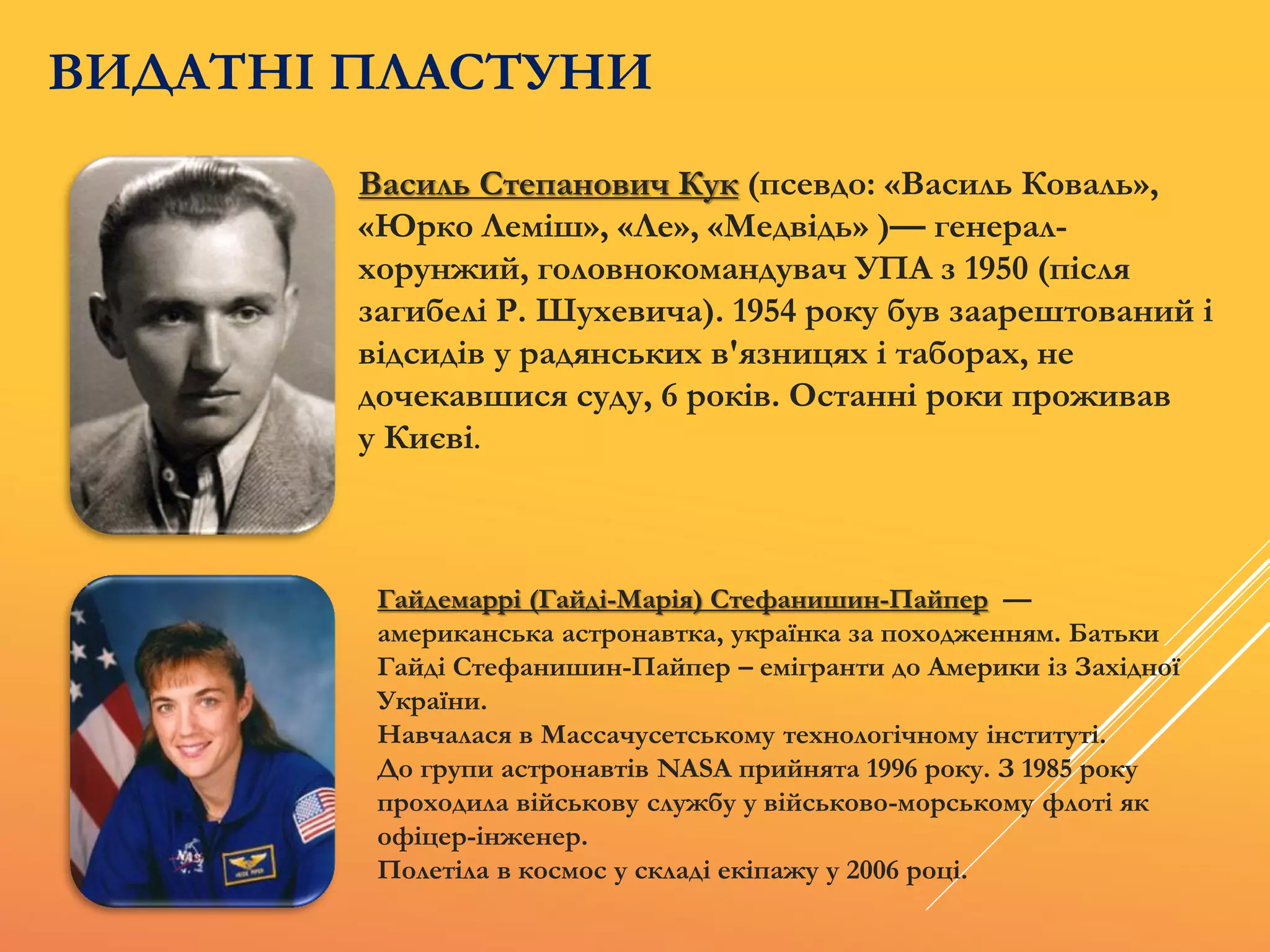 Василь Степанович Кук (псевдо: «Василь Коваль»,
«Юрко Леміш», «Ле», «Медвідь» )— генерал-
хорунжий, головнокомандувач УПА з 1950 (після
загибелі Р. Шухевича). 1954 року був заарештований і
відсидів у радянських в'язницях і таборах, не
дочекавшися суду, 6 років. Останні роки проживав
у Києві.
Гайдемаррі (Гайді-Марія) Стефанишин-Пайпер —
американська астронавтка, українка за походженням. Батьки
Гайді Стефанишин-Пайпер – емігранти до Америки із Західної
України.
Навчалася в Массачусетському технологічному інституті.
До групи астронавтів NASA прийнята 1996 року. З 1985 року
проходила військову службу у військово-морському флоті як
офіцер-інженер.
Полетіла в космос у складі екіпажу у 2006 році.
ВИДАТНІ ПЛАСТУНИ
 